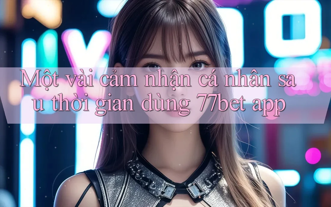 Một vài cảm nhận cá nhân sau thời gian dùng 77bet app Một vài cảm nhận cá nhân sau thời gian dùng 77bet app
