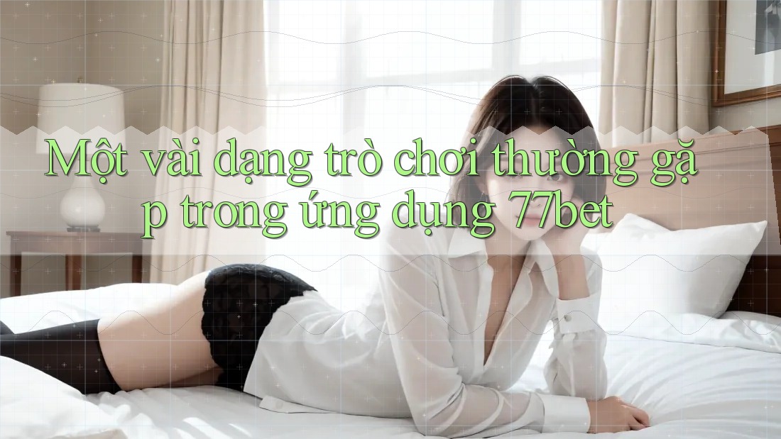 Một vài dạng trò chơi thường gặp trong ứng dụng 77bet