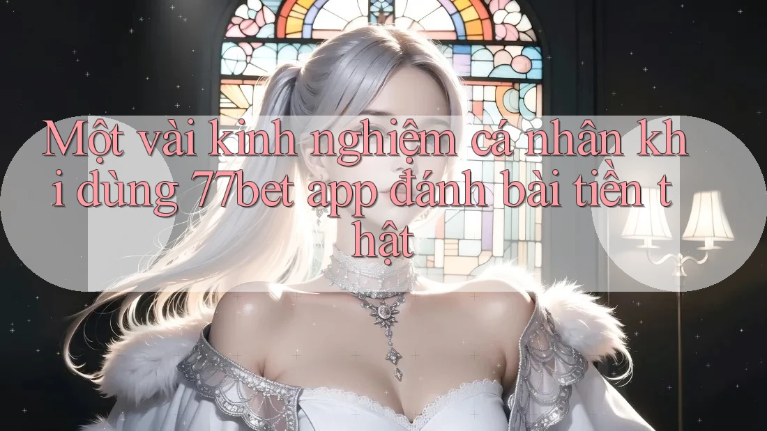 Một vài kinh nghiệm cá nhân khi dùng 77bet app đánh bài tiền thật