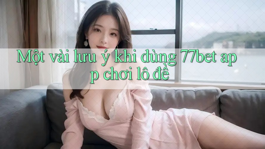 Một vài lưu ý khi dùng 77bet app chơi lô đề