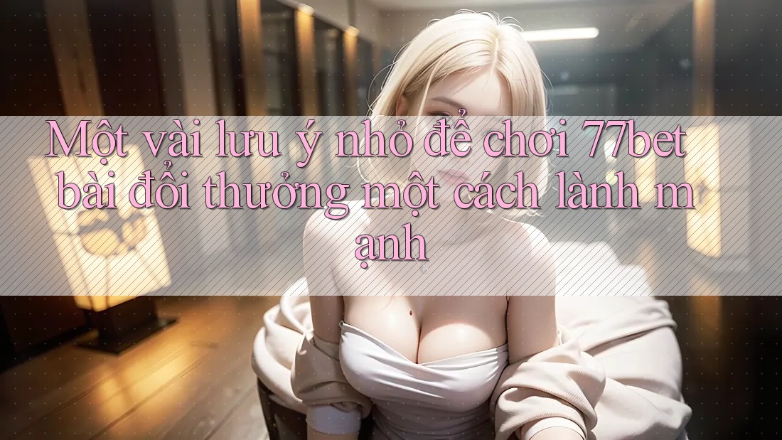 Một vài lưu ý nhỏ để chơi 77bet bài đổi thưởng một cách lành mạnh