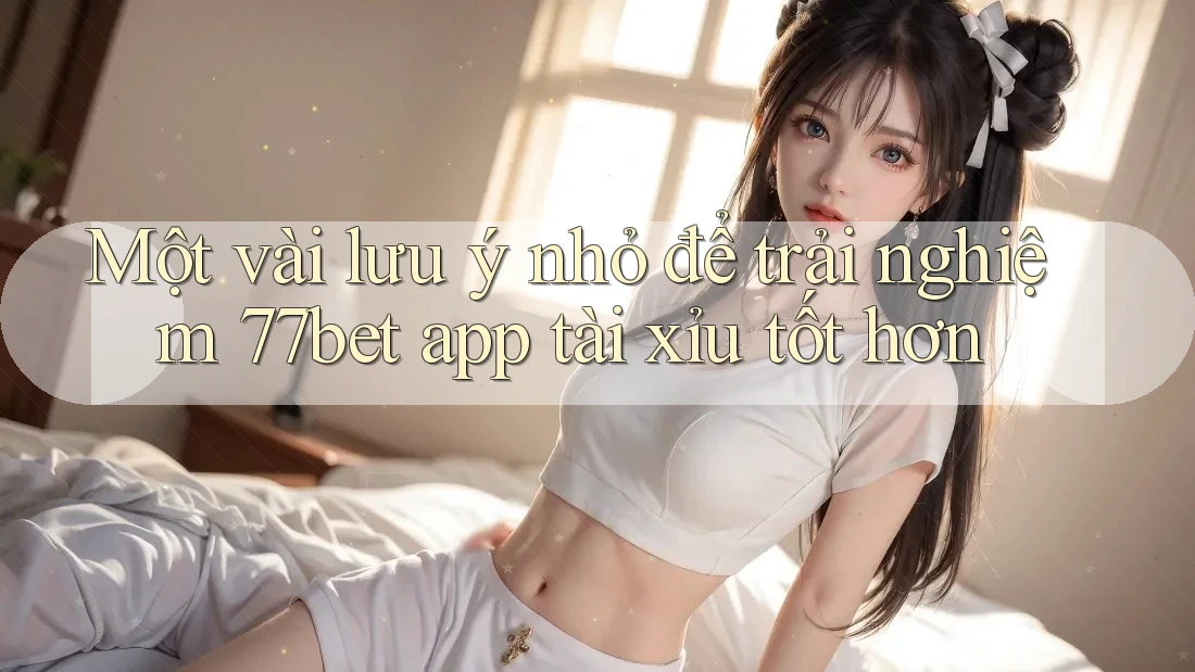 Một vài lưu ý nhỏ để trải nghiệm 77bet app tài xỉu tốt hơn Một vài lưu ý nhỏ để trải nghiệm 77bet app tài xỉu tốt hơn