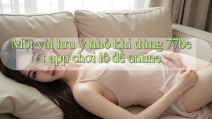 Một vài lưu ý nhỏ khi dùng 77bet app chơi lô đề online