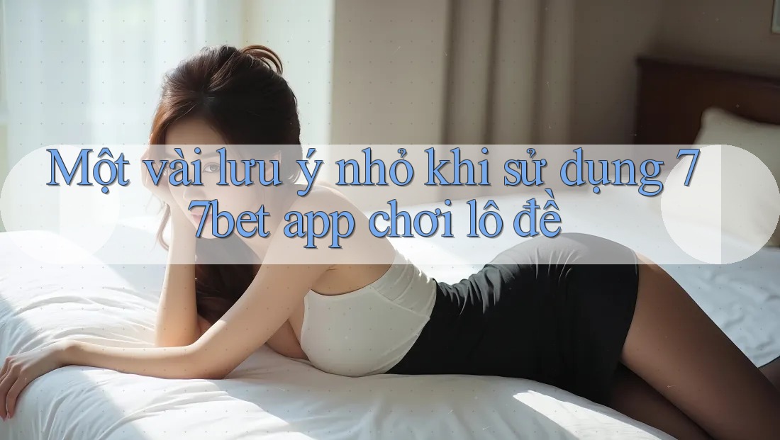 Một vài lưu ý nhỏ khi sử dụng 77bet app chơi lô đề