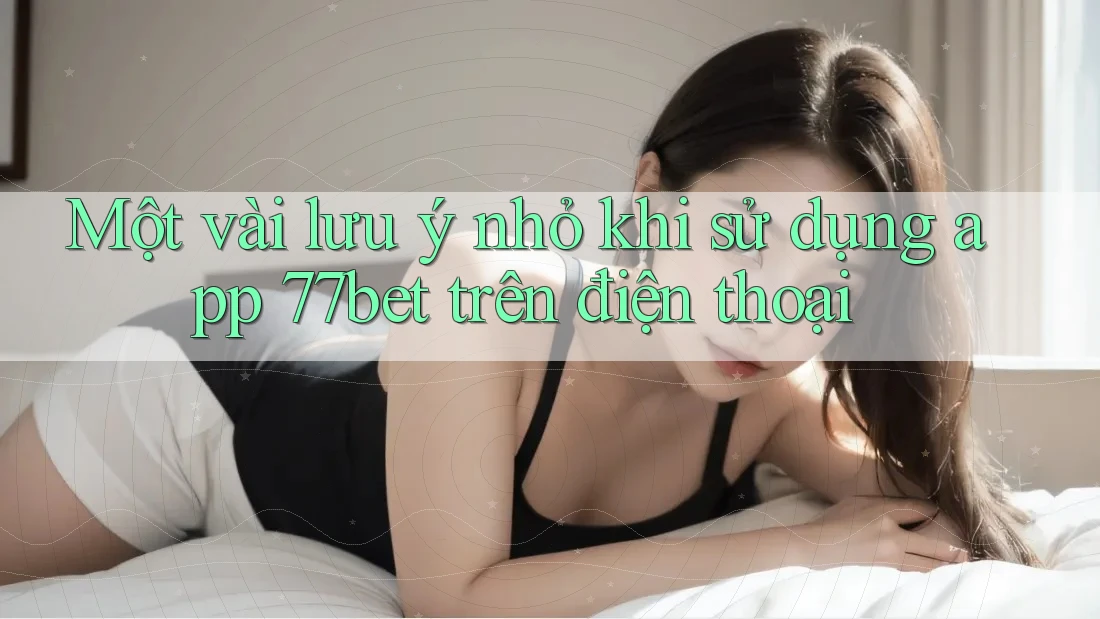Một vài lưu ý nhỏ khi sử dụng app 77bet trên điện thoại