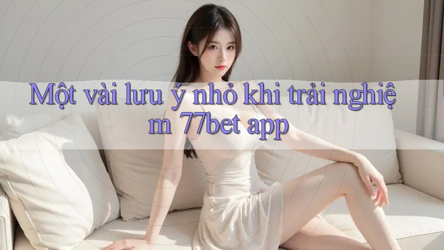 Một vài lưu ý nhỏ khi trải nghiệm 77bet app Một vài lưu ý nhỏ khi trải nghiệm 77bet app