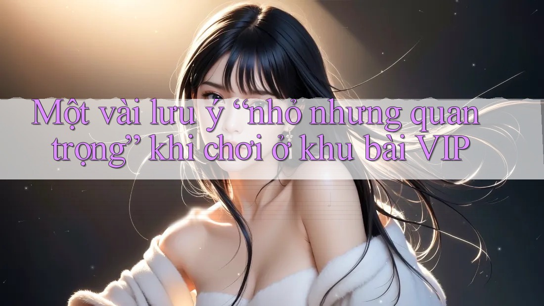 Một vài lưu ý “nhỏ nhưng quan trọng” khi chơi ở khu bài VIP