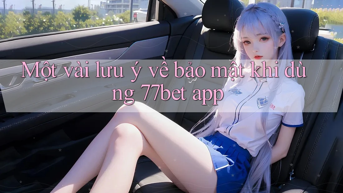 Một vài lưu ý về bảo mật khi dùng 77bet app