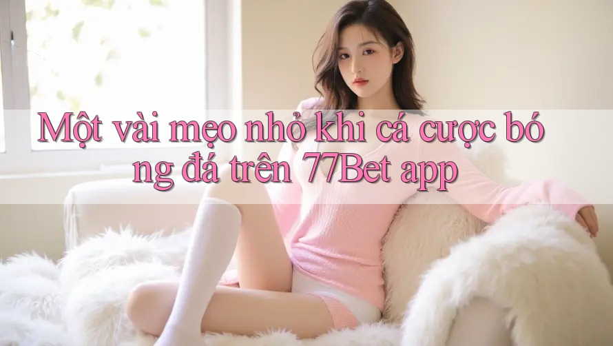 Một vài mẹo nhỏ khi cá cược bóng đá trên 77Bet app
