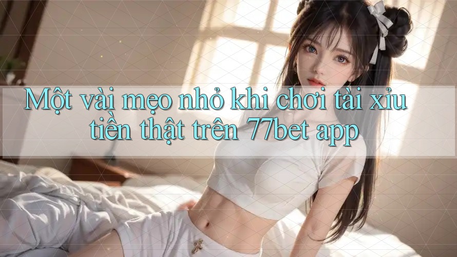 Một vài mẹo nhỏ khi chơi tài xỉu tiền thật trên 77bet app