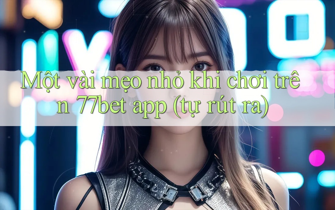 Một vài mẹo nhỏ khi chơi trên 77bet app (tự rút ra)