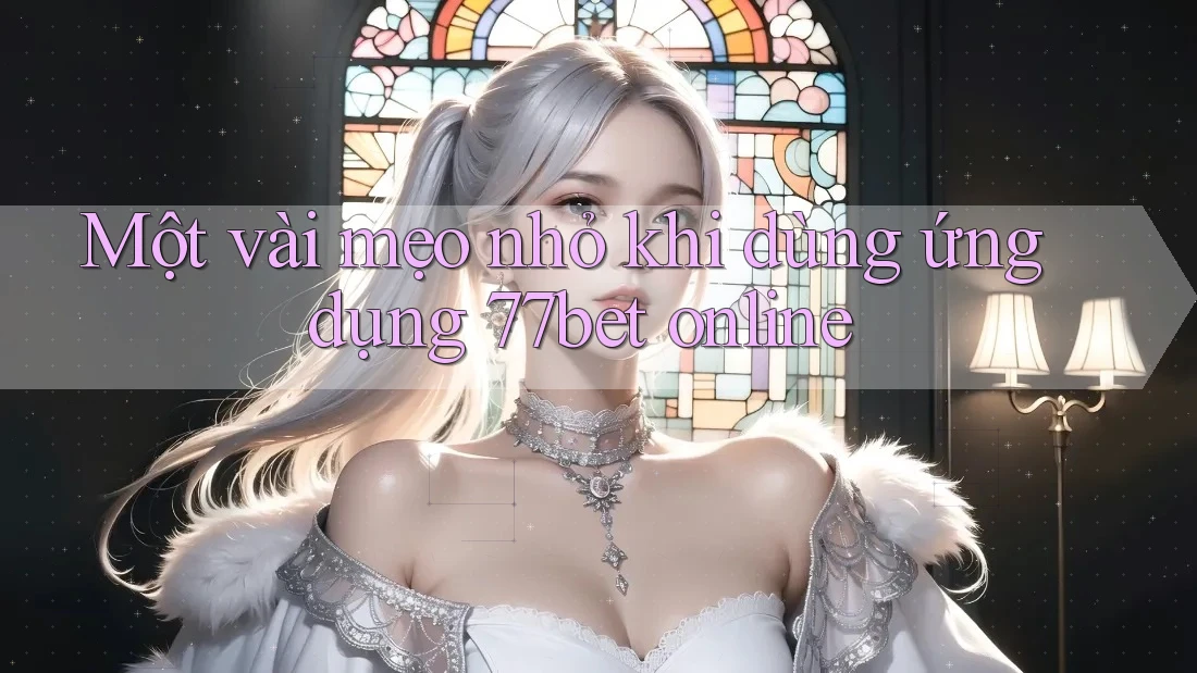 Một vài mẹo nhỏ khi dùng ứng dụng 77bet online