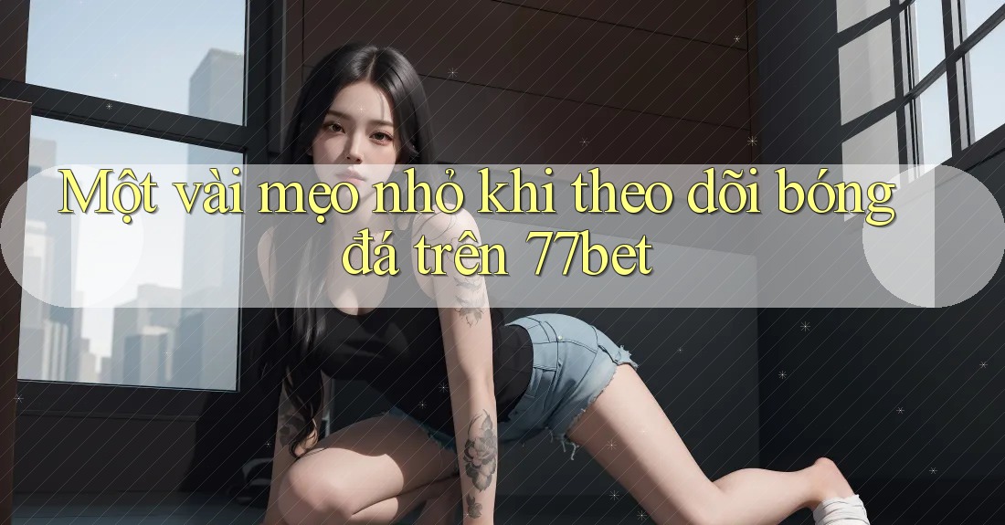 Một vài mẹo nhỏ khi theo dõi bóng đá trên 77bet