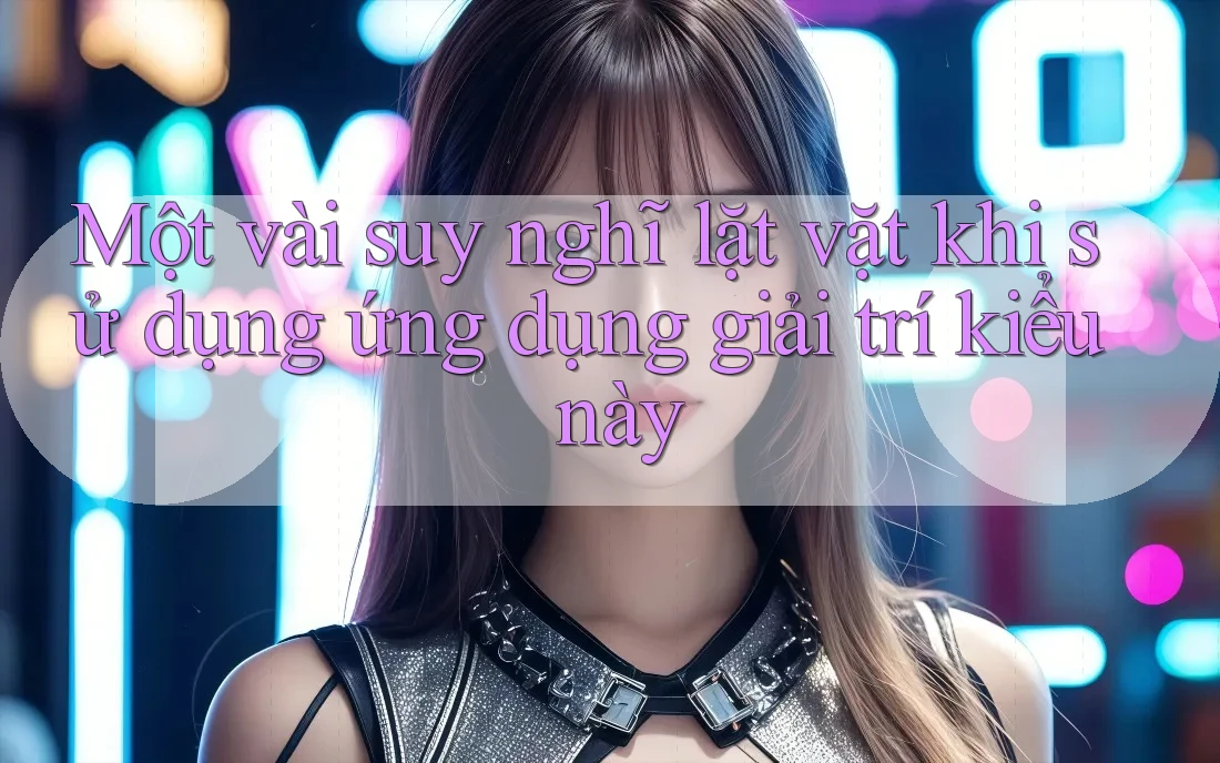 Một vài suy nghĩ lặt vặt khi sử dụng ứng dụng giải trí kiểu này