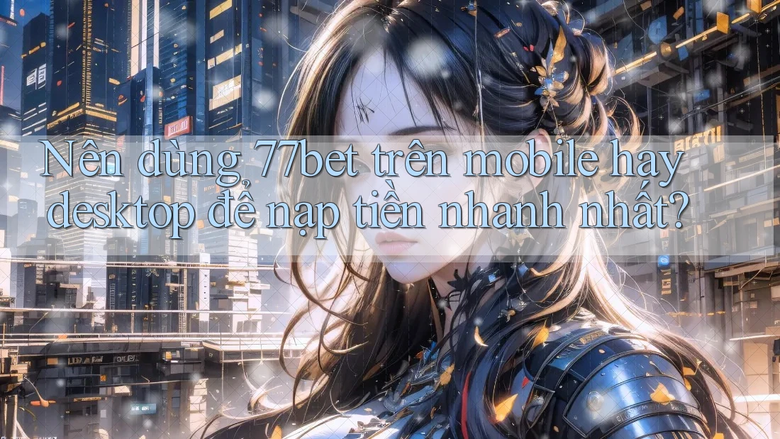 Nên dùng 77bet trên mobile hay desktop để nạp tiền nhanh nhất?