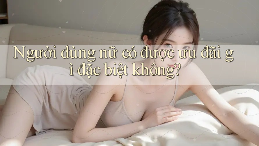 Người dùng nữ có được ưu đãi gì đặc biệt không? Người dùng nữ có được ưu đãi gì đặc biệt không?