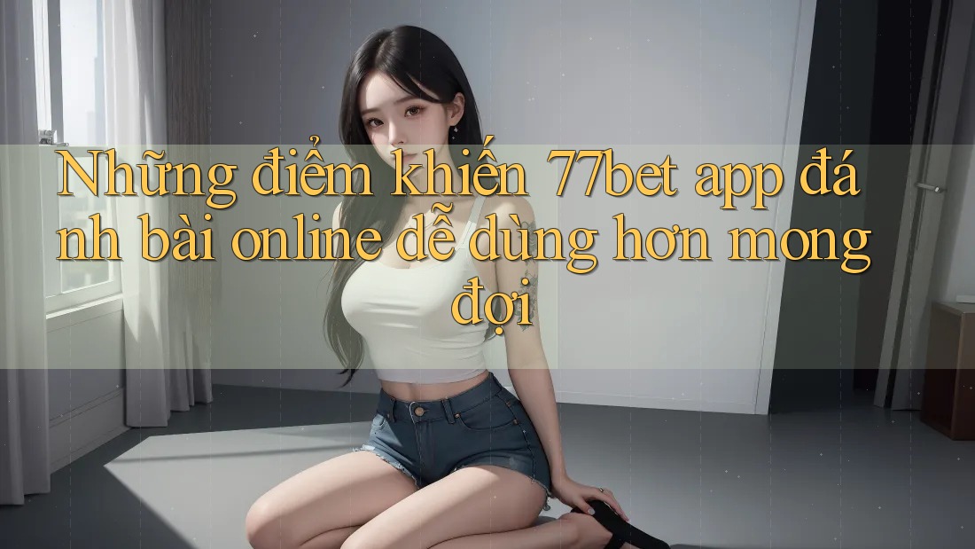 Những điểm khiến 77bet app đánh bài online dễ dùng hơn mong đợi