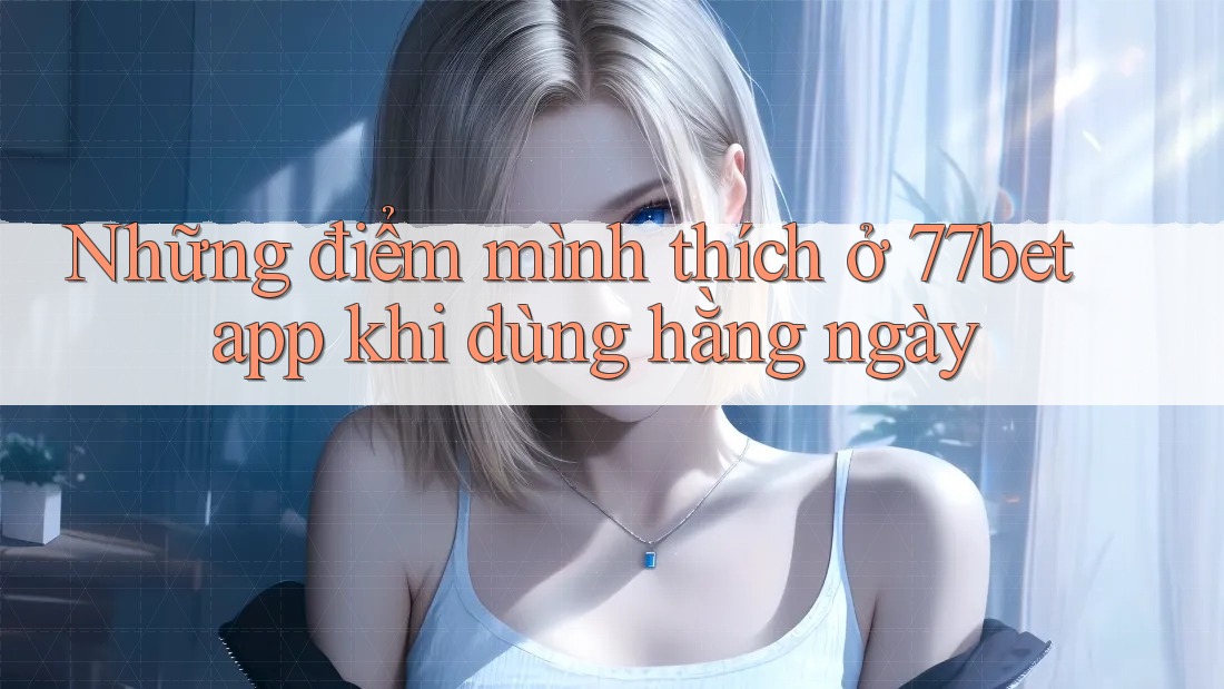 Những điểm mình thích ở 77bet app khi dùng hằng ngày Những điểm mình thích ở 77bet app khi dùng hằng ngày