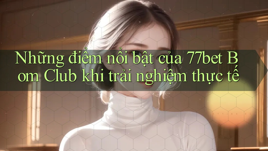 Những điểm nổi bật của 77bet Bom Club khi trải nghiệm thực tế Những điểm nổi bật của 77bet Bom Club khi trải nghiệm thực tế