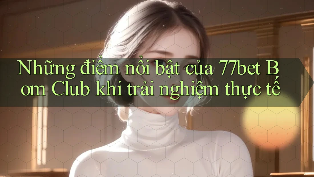 Những điểm nổi bật của 77bet Bom Club khi trải nghiệm thực tế