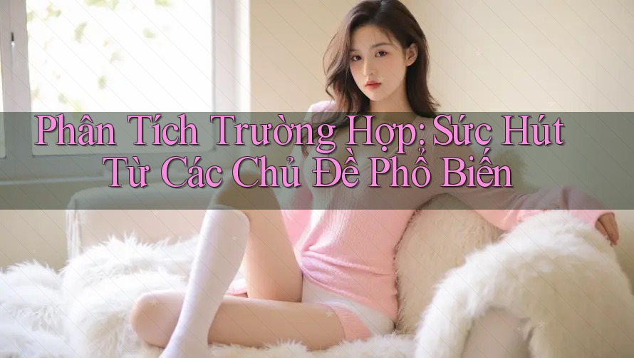 Phân Tích Trường Hợp: Sức Hút Từ Các Chủ Đề Phổ Biến