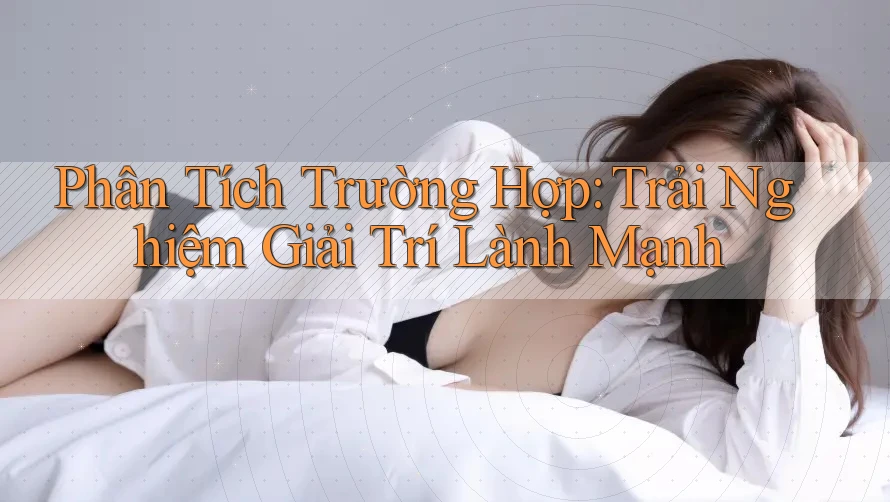 Phân Tích Trường Hợp: Trải Nghiệm Giải Trí Lành Mạnh