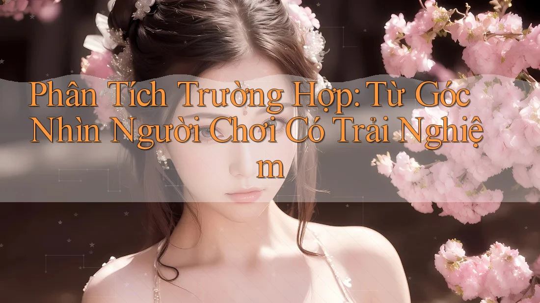 Phân Tích Trường Hợp: Từ Góc Nhìn Người Chơi Có Trải Nghiệm