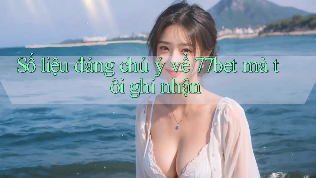 Số liệu đáng chú ý về 77bet mà tôi ghi nhận
