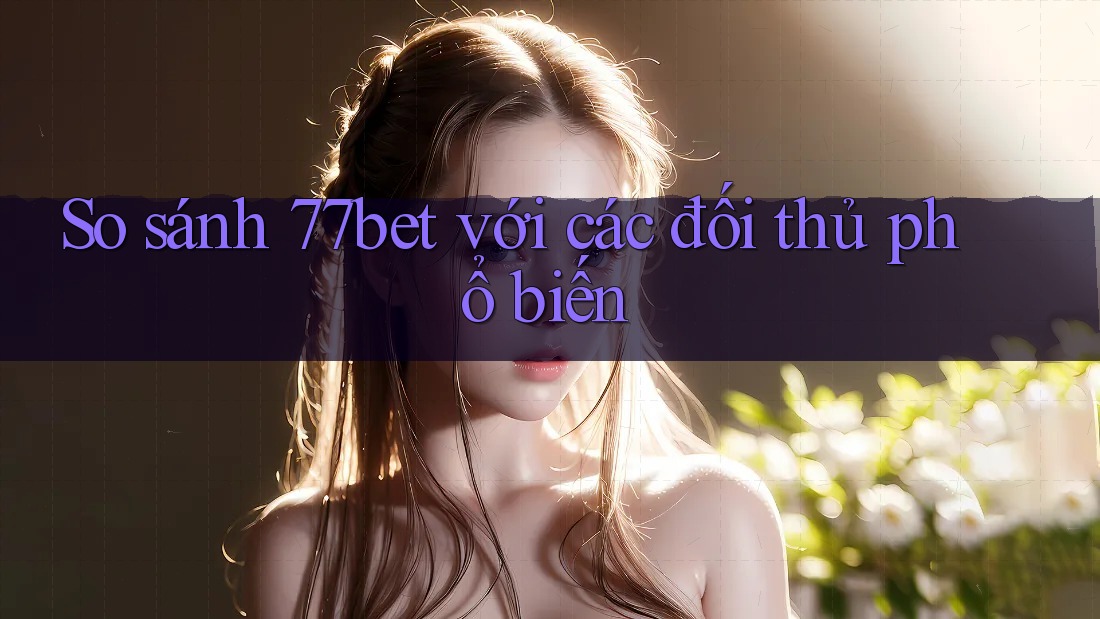 So sánh 77bet với các đối thủ phổ biến