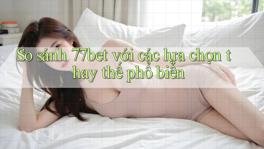 So sánh 77bet với các lựa chọn thay thế phổ biến