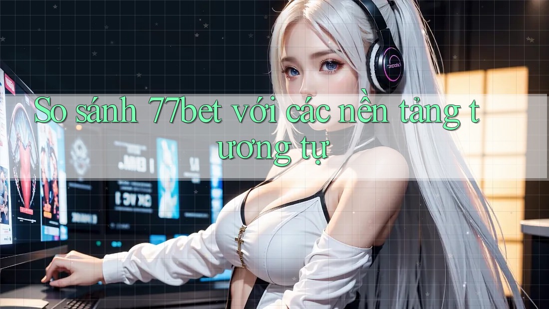 So sánh 77bet với các nền tảng tương tự