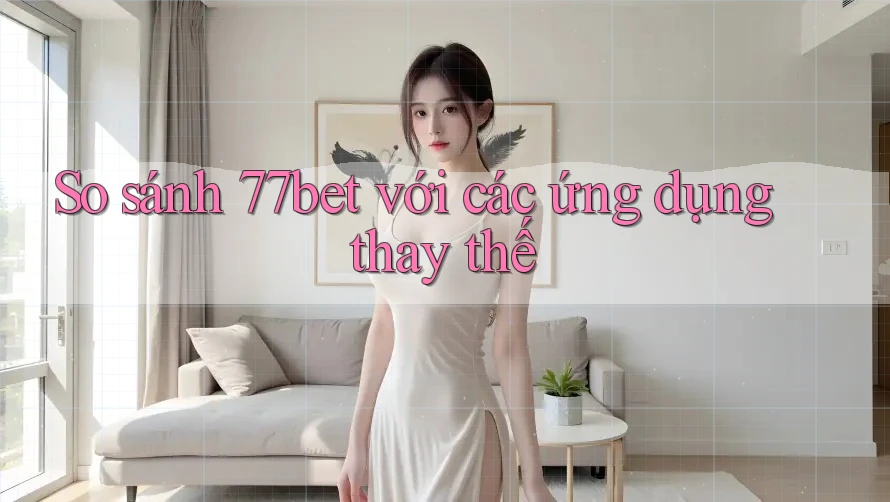 So sánh 77bet với các ứng dụng thay thế
