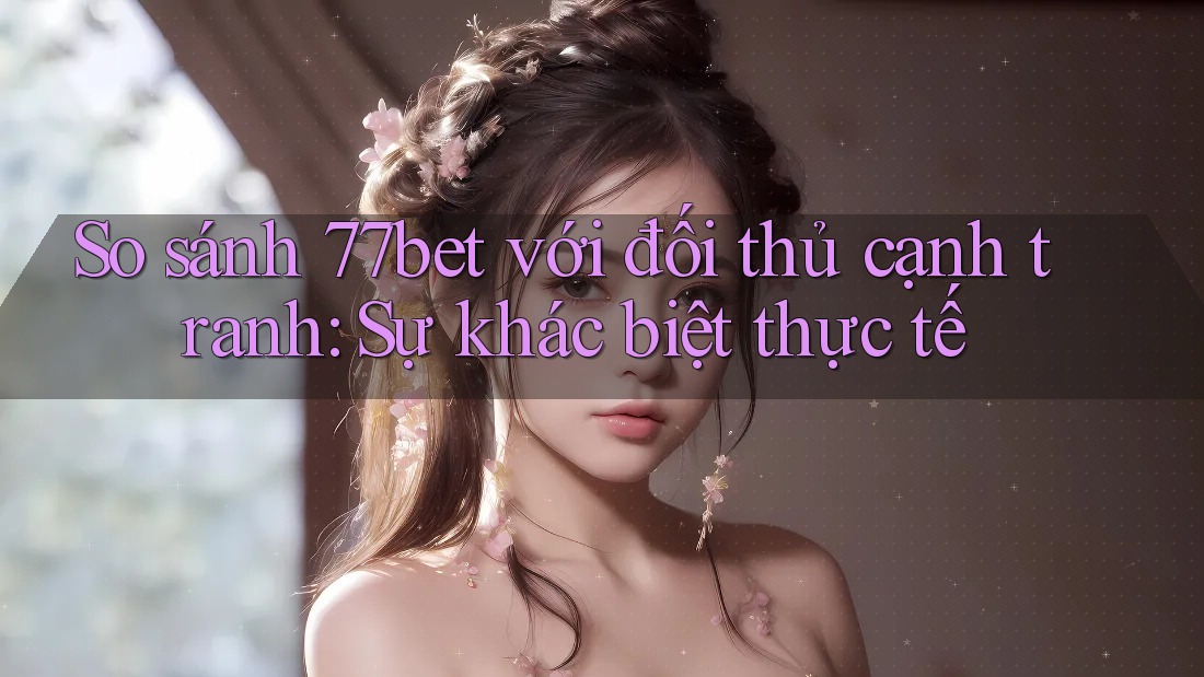 So sánh 77bet với đối thủ cạnh tranh: Sự khác biệt thực tế