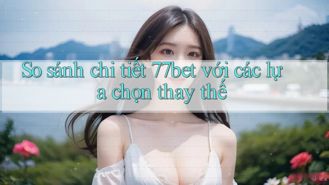 So sánh chi tiết 77bet với các lựa chọn thay thế