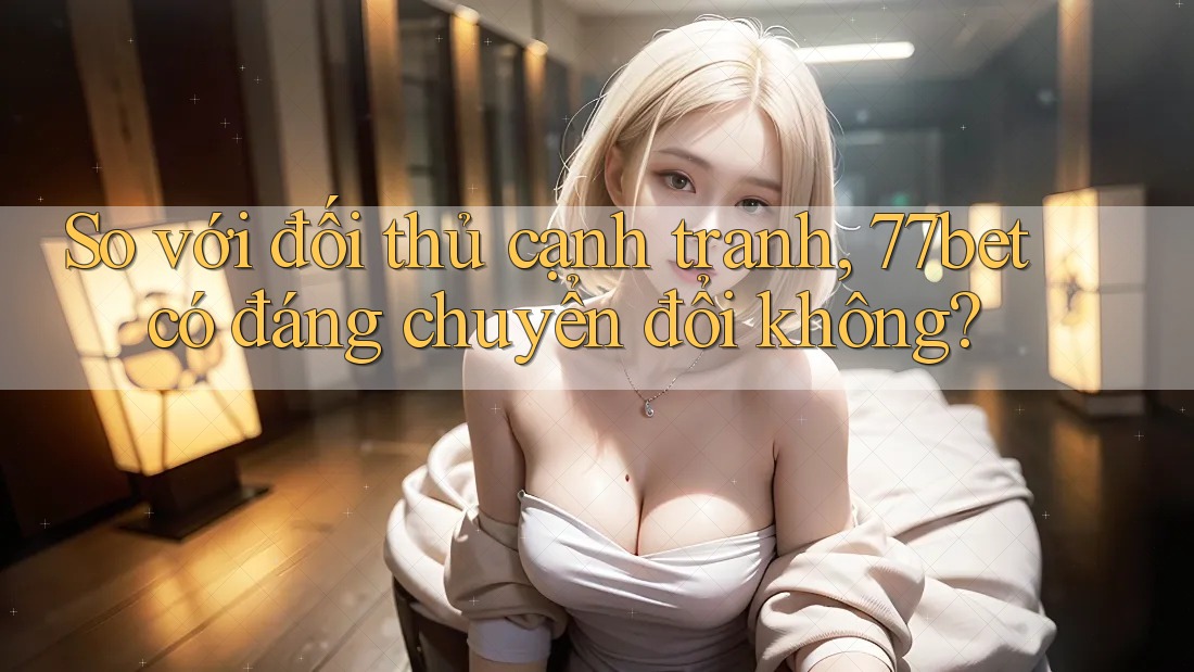 So với đối thủ cạnh tranh, 77bet có đáng chuyển đổi không?