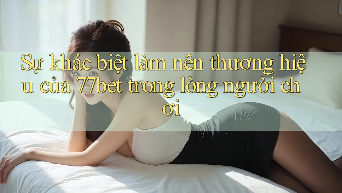 Sự khác biệt làm nên thương hiệu của 77bet trong lòng người chơi Sự khác biệt làm nên thương hiệu của 77bet trong lòng người chơi
