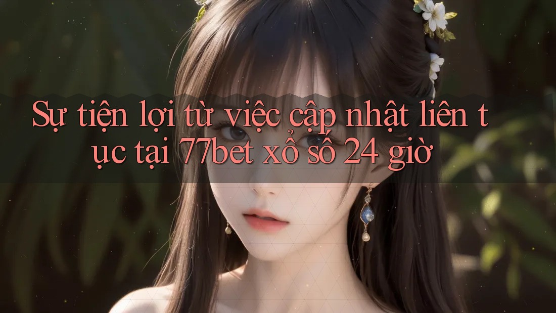 Sự tiện lợi từ việc cập nhật liên tục tại 77bet xổ số 24 giờ