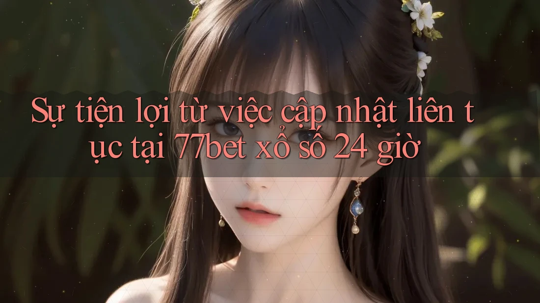 Sự tiện lợi từ việc cập nhật liên tục tại 77bet xổ số 24 giờ