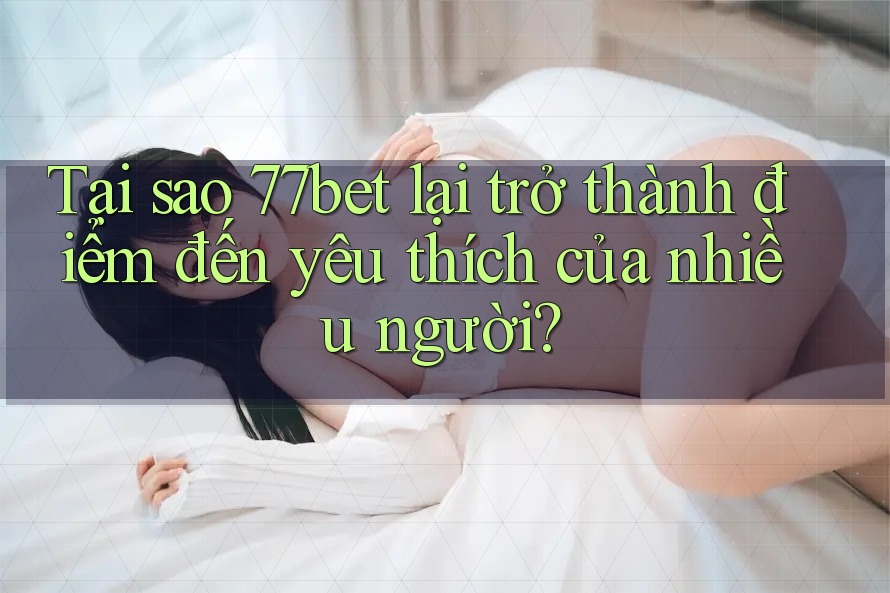 Tại sao 77bet lại trở thành điểm đến yêu thích của nhiều người?