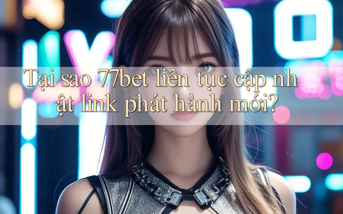 Tại sao 77bet liên tục cập nhật link phát hành mới?