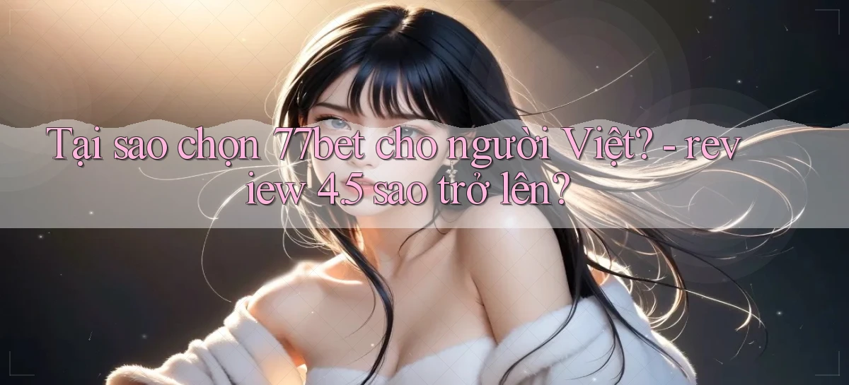 Tại sao chọn 77bet cho người Việt   review 4.5 sao trở lên