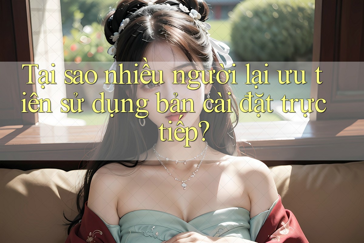 Tại sao nhiều người lại ưu tiên sử dụng bản cài đặt trực tiếp?