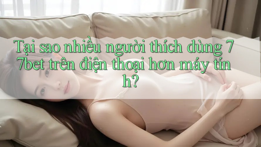Tại sao nhiều người thích dùng 77bet trên điện thoại hơn máy tính? Tại sao nhiều người thích dùng 77bet trên điện thoại hơn máy tính?