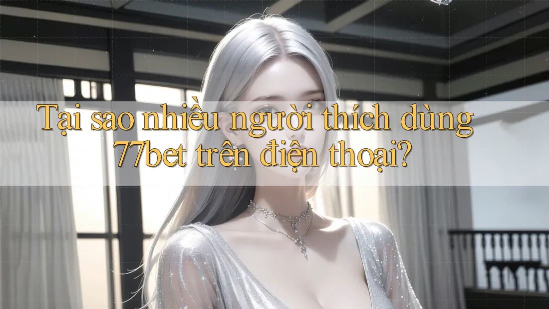 Tại sao nhiều người thích dùng 77bet trên điện thoại?
