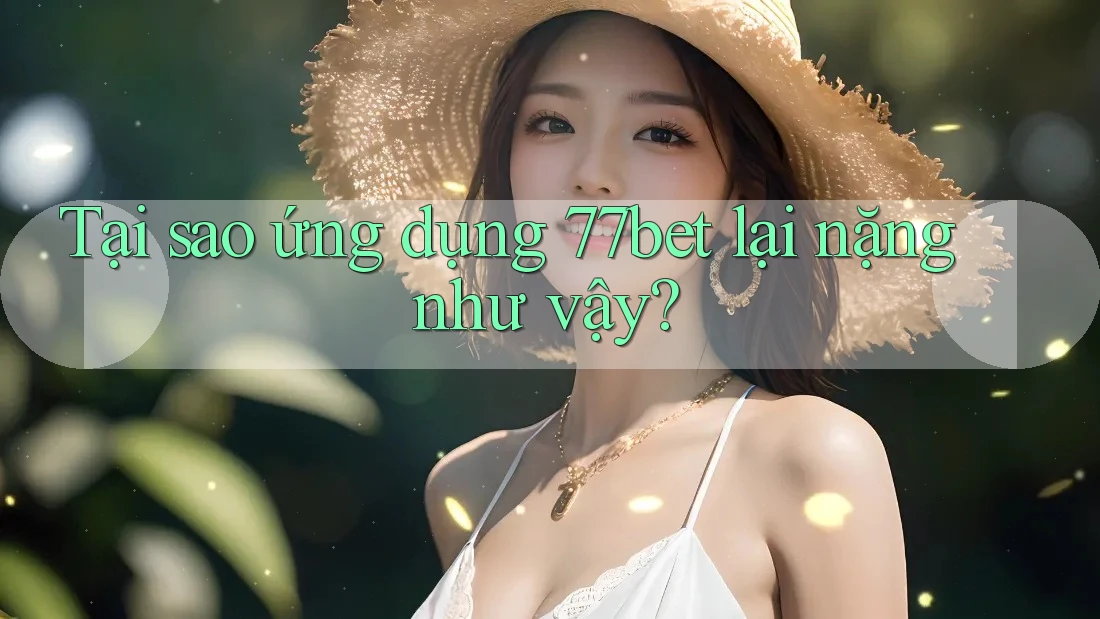 Tại sao ứng dụng 77bet lại nặng như vậy?