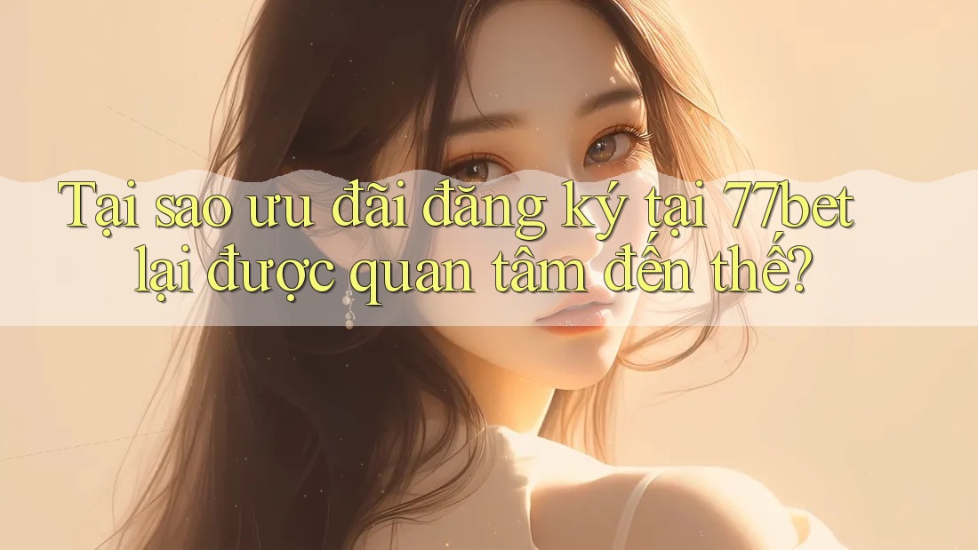 Tại sao ưu đãi đăng ký tại 77bet lại được quan tâm đến thế?