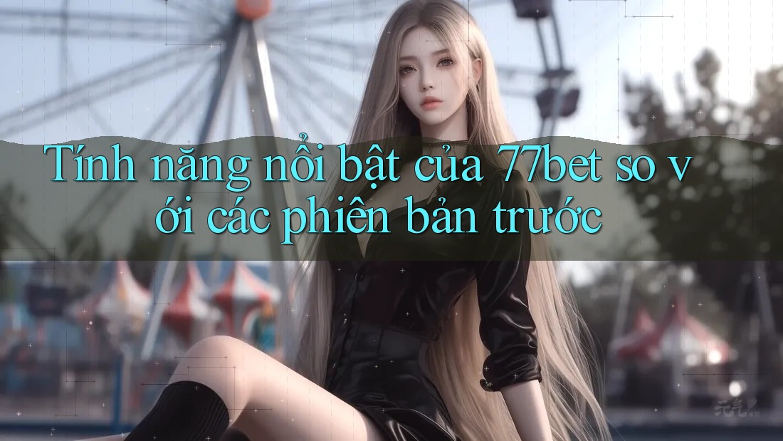 Tính năng nổi bật của 77bet so với các phiên bản trước Tính năng nổi bật của 77bet so với các phiên bản trước