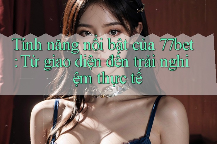 Tính năng nổi bật của 77bet: Từ giao diện đến trải nghiệm thực tế