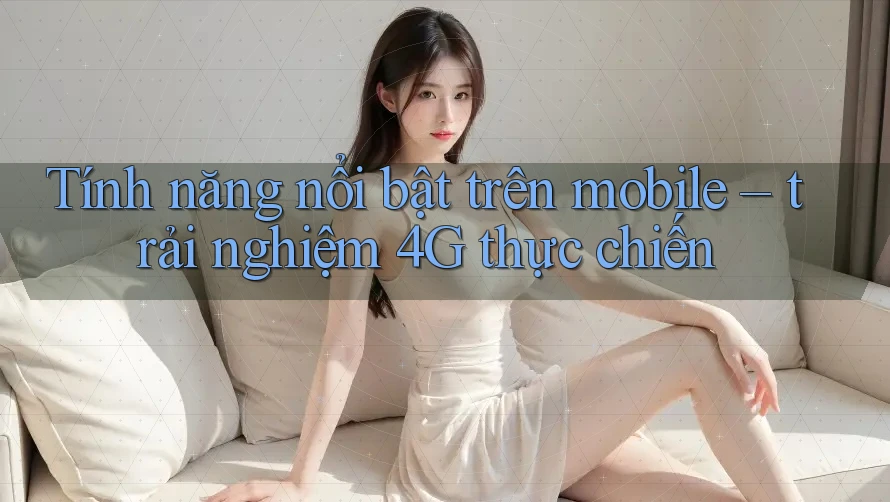 Tính năng nổi bật trên mobile – trải nghiệm 4G thực chiến Tính năng nổi bật trên mobile – trải nghiệm 4G thực chiến