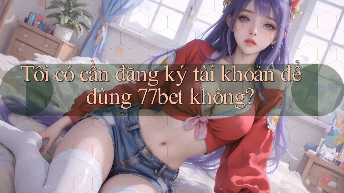 Tôi có cần đăng ký tài khoản để dùng 77bet không? Tôi có cần đăng ký tài khoản để dùng 77bet không?
